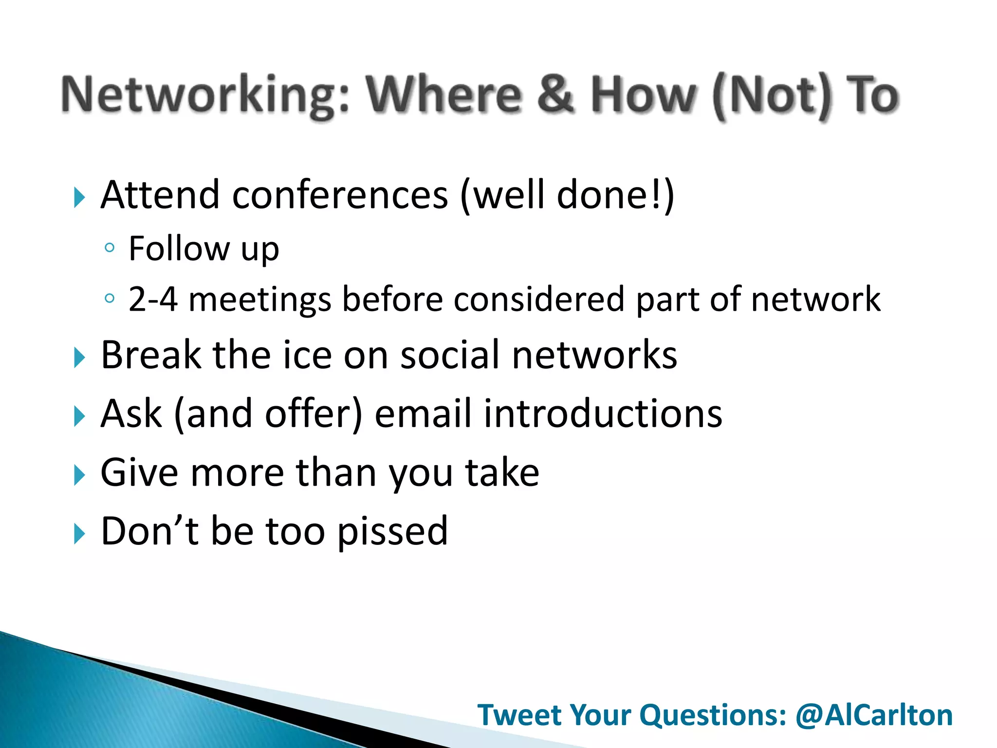   Attend conferences (well done!)
    ◦ Follow up
    ◦ 2-4 meetings before considered part of network
 Break the ice on social networks
 Ask (and offer) email introductions
 Give more than you take
 Don’t be too pissed




                           Tweet Your Questions: @AlCarlton
 