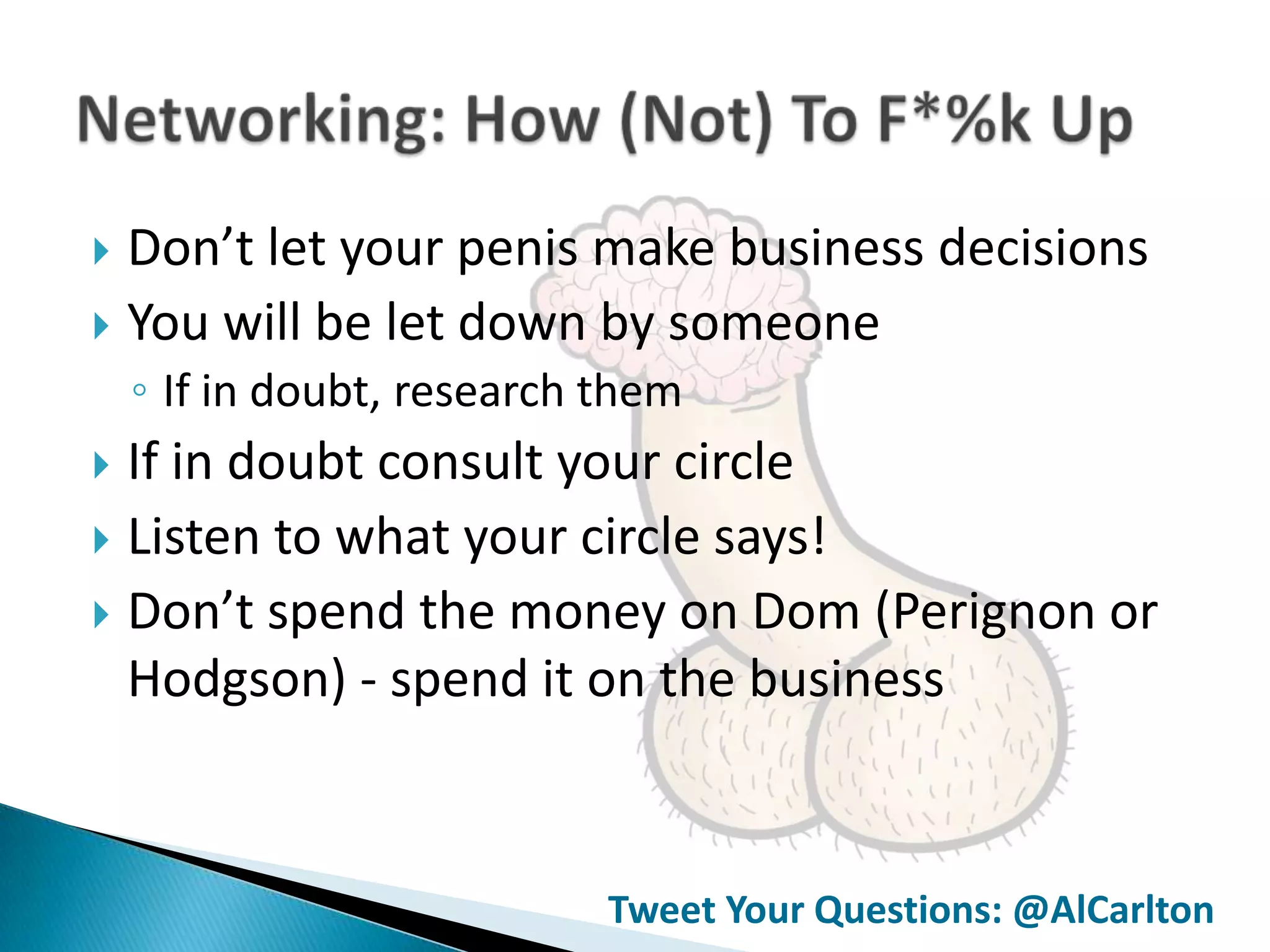  Don’t let your penis make business decisions
 You will be let down by someone
    ◦ If in doubt, research them
 If in doubt consult your circle
 Listen to what your circle says!
 Don’t spend the money on Dom (Perignon or
  Hodgson) - spend it on the business



                            Tweet Your Questions: @AlCarlton
 