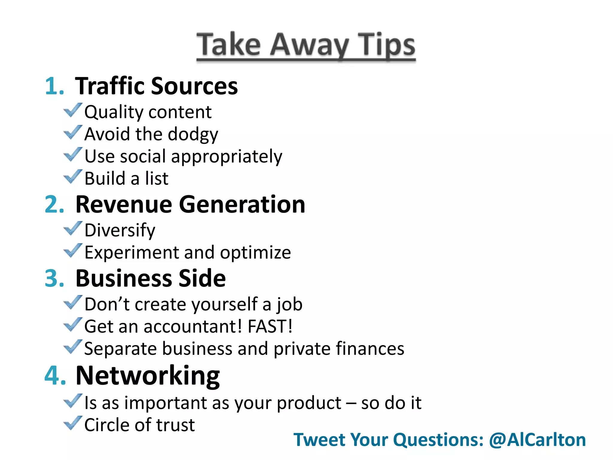1. Traffic Sources
   Quality content
   Avoid the dodgy
   Use social appropriately
   Build a list
2. Revenue Generation
   Diversify
   Experiment and optimize
3. Business Side
   Don’t create yourself a job
   Get an accountant! FAST!
   Separate business and private finances
4. Networking
   Is as important as your product – so do it
   Circle of trust
                             Tweet Your Questions: @AlCarlton
 