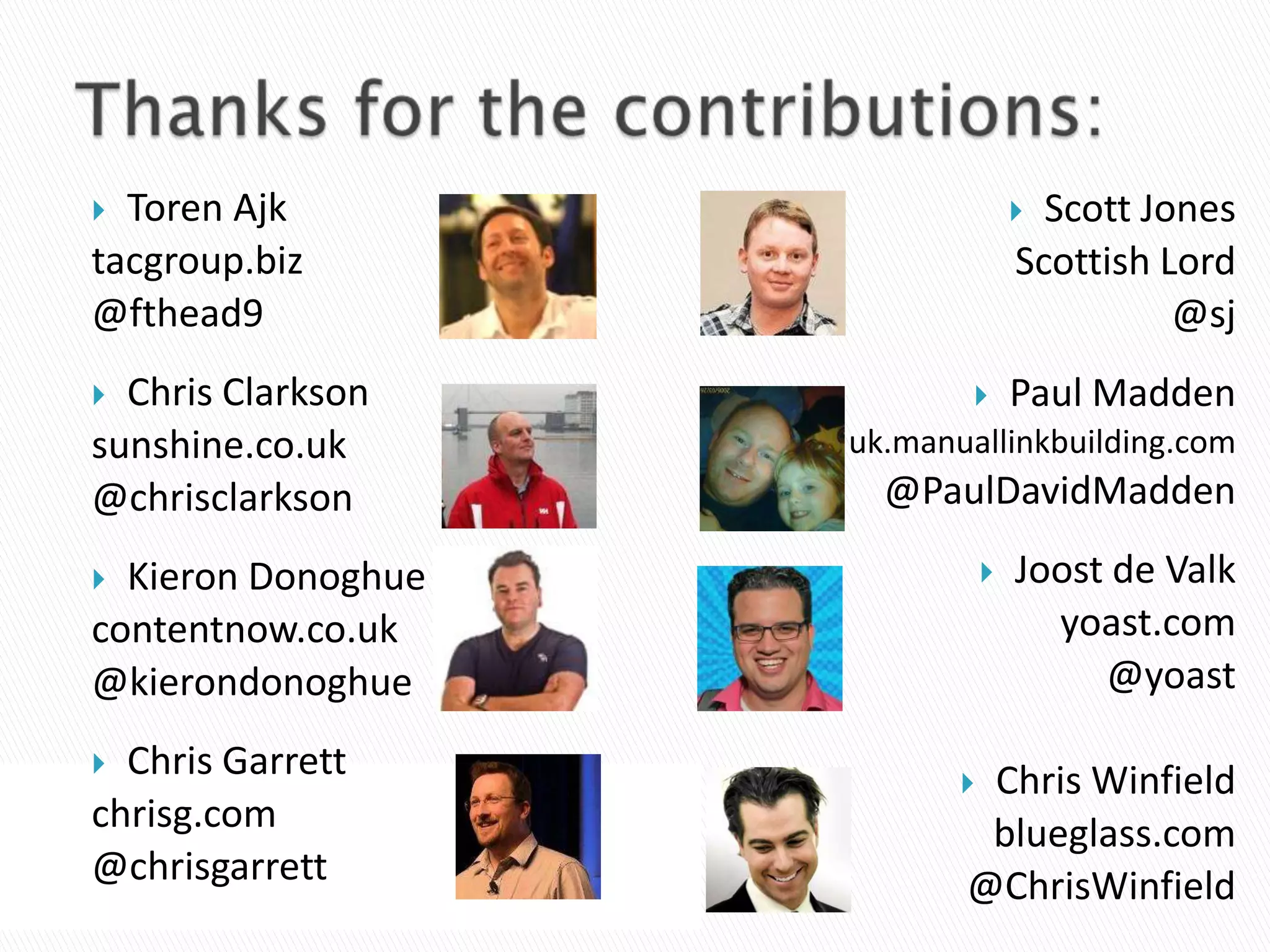  Toren Ajk                         Scott Jones
tacgroup.biz                       Scottish Lord
@fthead9                                     @sj
 Chris Clarkson                  Paul Madden
sunshine.co.uk      uk.manuallinkbuilding.com
@chrisclarkson        @PaulDavidMadden

 Kieron Donoghue                 Joost de Valk
contentnow.co.uk                     yoast.com
@kierondonoghue                         @yoast

 Chris Garrett            Chris Winfield
chrisg.com                  blueglass.com
@chrisgarrett              @ChrisWinfield
 