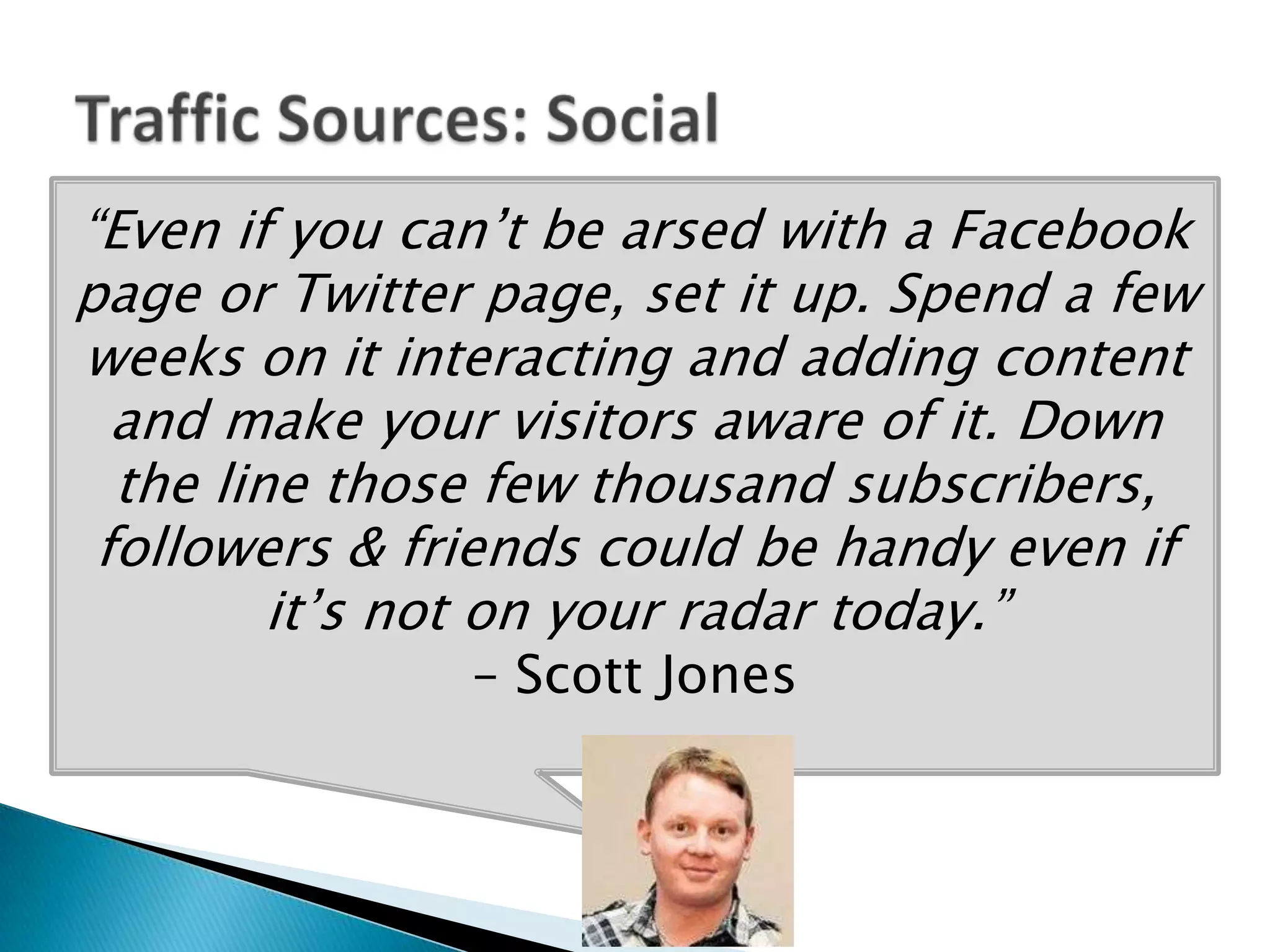 “Even if you can’t be arsed with a Facebook
page or Twitter page, set it up. Spend a few
weeks on it interacting and adding content
  and make your visitors aware of it. Down
  the line those few thousand subscribers,
 followers & friends could be handy even if
         it’s not on your radar today.”
               – Scott Jones
 