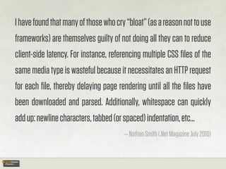 I have found that many of those who cry “bloat” (as a reason not to use
frameworks) are themselves guilty of not doing all they can to reduce
client-side latency. For instance, referencing multiple CSS ﬁles of the
same media type is wasteful because it necessitates an HTTP request
for each ﬁle, thereby delaying page rendering until all the ﬁles have
been downloaded and parsed. Additionally, whitespace can quickly
add up: newline characters, tabbed (or spaced) indentation, etc...
                                       — Nathan Smith (.Net Magazine July 2010)
 