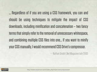 ... Regardless of if you are using a CSS framework, you can and
should be using techniques to mitigate the impact of CSS
downloads, including miniﬁcation and concatenation – two fancy
terms that simply refer to the removal of unnecessary whitespace,
and combining multiple CSS ﬁles into one... If you want to minify
your CSS manually, I would recommend CSS Drive’s compressor.
                                           — Nathan Smith (.Net Magazine July 2010)



              http://www.cssdrive.com/index.php/main/csscompressor/
 