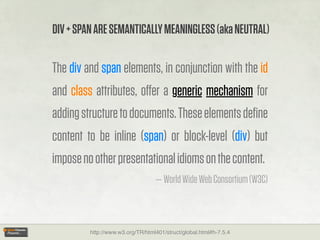 DIV + SPAN ARE SEMANTICALLY MEANINGLESS (aka NEUTRAL)

The div and span elements, in conjunction with the id
and class attributes, oﬀer a generic mechanism for
adding structure to documents. These elements deﬁne
content to be inline (span) or block-level (div) but
impose no other presentational idioms on the content.
                                  — World Wide Web Consortium (W3C)



         http://www.w3.org/TR/html401/struct/global.html#h-7.5.4
 