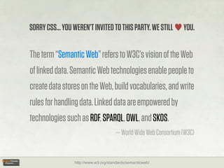 SORRY CSS... YOU WEREN’T INVITED TO THIS PARTY. WE STILL          YOU.


The term “Semantic Web” refers to W3C’s vision of the Web
of linked data. Semantic Web technologies enable people to
create data stores on the Web, build vocabularies, and write
rules for handling data. Linked data are empowered by
technologies such as RDF, SPARQL, OWL, and SKOS.
                                      — World Wide Web Consortium (W3C)


                 http://www.w3.org/standards/semanticweb/
 