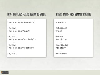 DIV + ID / CLASS = ZERO SEMANTIC VALUE   HTML5 TAGS = RICH SEMANTIC VALUE

 <div class="header">                    <header>
   ...                                     ...
 </div>                                  </header>
 <div class="nav">                       <nav>
   ...                                     ...
 </div>                                  </nav>
 <div class="article">                   <article>
   ...                                     ...
 </div>                                  </article>
 <div class="footer">                    <footer>
   ...                                     ...
 </div>                                  </footer>
 