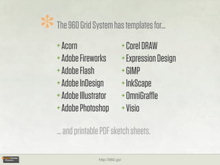 *   The 960 Grid System has templates for...
    + Acorn                          + Corel DRAW
    + Adobe Fireworks                + Expression Design
    + Adobe Flash                    + GIMP
    + Adobe InDesign                 + InkScape
    + Adobe Illustrator              + OmniGraﬄe
    + Adobe Photoshop                + Visio

    ... and printable PDF sketch sheets.

                    http://960.gs/
 
