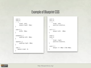 Example of Blueprint CSS
.span-1,                                      .pull-1,
.span-2,                                      .pull-2,
... {                                         ... {
      float: left;                                  float: left;
      margin-right: 10px;                           position:relative;
}                                             }

.span-1 {                                     .pull-1 {
      width: 30px;                                  margin-left: -40px;
}                                             }

.prepend-1 {                                  .push-1,
      padding-left: 40px;                     .push-2,
}                                             ... {
                                                    float: right;
.append-1 {                                         position:relative;
      padding-right: 40px;                    }
}
                                              .push-1 {
.last {                                             margin: 0 -40px 1.5em 40px;
    margin-right: 0;                          }
}




                             http://blueprintcss.org/
 