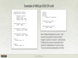 Example of 960.gs CSS (24-col)
.container_24 .grid_1,                       .push_1,
.container_24 .grid_2,                       .pull_1,
... {                                        .push_2,
      display: inline;                       .pull_2 {
      float: left;                                 position: relative;
      margin-left: 5px;                      }
      margin-right: 5px;
}                                            .container_24 .push_1 {
                                                   left: 40px;
.container_24 .grid_1 {                      }
      width: 30px;
}                                            .container_24 .pull_1 {
                                                   right: 40px;
.container_24 .prefix_1 {                    }
      padding-left: 40px;
}

.container_24 .suffix_1 {
      padding-right: 40px;                 Note: Whereas Blueprint’s push + pull
}
                                           classes are used for content (oﬀset
.alpha {
    margin-left: 0;                        images / quotes), the push + pull classes
}
                                           in 960.gs are used to rearrange entire
.omega {

}
    margin-right: 0;                       columns, independent of source order.
                                           This has practical implications for SEO.


                                 http://960.gs/
 