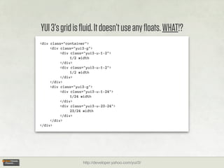 YUI 3’s grid is ﬂuid. It doesn’t use any ﬂoats. WHAT!?
<div class="container">
     <div class="yui3-g">
          <div class="yui3-u-1-2">
               1/2 width
          </div>
          <div class="yui3-u-1-2">
               1/2 width
          </div>
     </div>
     <div class="yui3-g">
          <div class="yui3-u-1-24">
               1/24 width
          </div>
          <div class="yui3-u-23-24">
               23/24 width
          </div>
     </div>
</div>




                    http://developer.yahoo.com/yui/3/
 