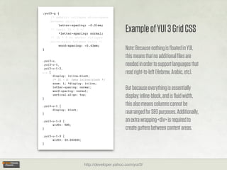 .yui3-g {
    /* webkit: collapse white-space
    between units */


                                                 Example of YUI 3 Grid CSS
         letter-spacing: -0.31em;
    /* reset IE < 8 */
         *letter-spacing: normal;
    /* IE < 8 && gecko: collapse
    white-space between units */
         word-spacing: -0.43em;
}                                                Note: Because nothing is ﬂoated in YUI,
                                                 this means that no additional ﬁles are
.yui3-u,
.yui3-u-1,                                       needed in order to support languages that
.yui3-u-1-2,
... {
      display: inline-block;
                                                 read right-to-left (Hebrew, Arabic, etc).
      /* IE < 8: fake inline-block */
      zoom: 1; *display: inline;
      letter-spacing: normal;
      word-spacing: normal;
                                                 But because everything is essentially
}
      vertical-align: top;
                                                 display: inline-block, and is ﬂuid width,
.yui3-u-1 {                                      this also means columns cannot be
      display: block;
}                                                rearranged for SEO purposes. Additionally,
.yui3-u-1-2 {                                    an extra wrapping <div> is required to
      width: 50%;
}                                                create gutters between content areas.
.yui3-u-1-3 {
      width: 33.33333%;
}




                          http://developer.yahoo.com/yui/3/
 