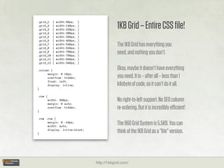 1KB Grid – Entire CSS ﬁle!
.grid_1    {   width:60px;    }
.grid_2    {   width:140px;   }
.grid_3    {   width:220px;   }
.grid_4    {   width:300px;   }
.grid_5    {   width:380px;   }
.grid_6    {   width:460px;   }
.grid_7
.grid_8
           {
           {
               width:540px;
               width:620px;
                              }
                              }
                                              The 1KB Grid has everything you
.grid_9
.grid_10
           {
           {
               width:700px;
               width:780px;
                              }
                              }
                                              need, and nothing you don’t.
.grid_11   {   width:860px;   }
.grid_12   {   width:940px;   }

.column {                                     Okay, maybe it doesn’t have everything
      margin: 0 10px;
      overflow: hidden;                       you need. It is – after all – less than 1
      float: left;
      display: inline;                        kilobyte of code, so it can’t do it all.
}

.row {
         width: 960px;
         margin: 0 auto;
                                              No right-to-left support. No SEO column
}
         overflow: hidden;                    re-ordering. But it is incredibly eﬃcient!
.row .row {
      margin: 0 -10px;
      width: auto;
                                              The 960 Grid System is 5.5KB. You can
}
      display: inline-block;
                                              think of the 1KB Grid as a “lite” version.



                                  http://1kbgrid.com/
 
