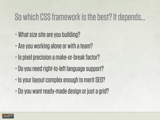 So which CSS framework is the best? It depends...
+ What size site are you building?
+ Are you working alone or with a team?
+ Is pixel precision a make-or-break factor?
+ Do you need right-to-left language support?
+ Is your layout complex enough to merit SEO?
+ Do you want ready-made design or just a grid?
 
