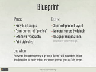 Blueprint
Pros:                                         Cons:
+ Ruby build scripts          – Source dependent layout
+ Form, button, tab “plugins” – No outer gutters by default
+ Extensive typography        – Design presuppositions
+ Print stylesheet              (could be a positive though)


Use when:
You want a design that is ready to go “out of the box” with many of the default
details handled for you by default. You want to generate grids via Ruby scripts.

                              http://blueprintcss.org/
 