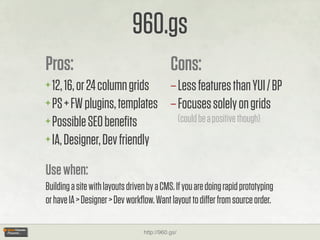 960.gs
Pros:                                        Cons:
+ 12, 16, or 24 column grids – Less features than YUI / BP
+ PS + FW plugins, templates – Focuses solely on grids
+ Possible SEO beneﬁts         (could be a positive though)
+ IA, Designer, Dev friendly

Use when:
Building a site with layouts driven by a CMS. If you are doing rapid prototyping
or have IA > Designer > Dev workﬂow. Want layout to diﬀer from source order.

                                  http://960.gs/
 