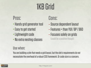 1KB Grid
Pros:                                        Cons:
+ Handy grid generator tool                  – Source dependent layout
+ Easy to get started                        – Features < than YUI / BP / 960
+ Lightweight code                           – Focuses solely on grids
+ No extra nesting classes                      (could be a positive though)


Use when:
You are building a site that needs a grid layout, but the site’s requirements do not
necessitate the overhead of a robust CSS framework. Or code size is a concern.

                                http://1kbgrid.com/
 