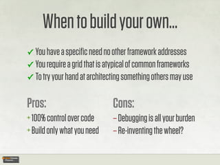 When to build your own...
✓ You have a speciﬁc need no other framework addresses
✓ You require a grid that is atypical of common frameworks
✓ To try your hand at architecting something others may use


Pros:                         Cons:
+ 100% control over code      – Debugging is all your burden
+ Build only what you need    – Re-inventing the wheel?
 