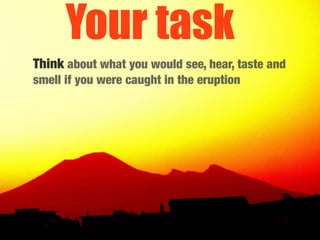 Your task
Think about what you would see, hear, taste and
smell if you were caught in the eruption
 
