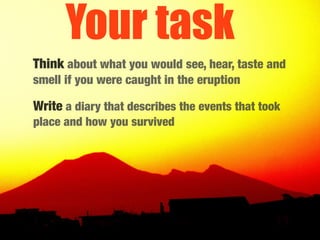 Your task
Think about what you would see, hear, taste and
smell if you were caught in the eruption

Write a diary that describes the events that took
place and how you survived
 