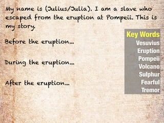 My name is (Julius/Julia). I am a slave who
escaped from the eruption at Pompeii. This is
my story.
                                   Key Words
Before the eruption...                Vesuvius
                                      Eruption
                                       Pompeii
During the eruption...
                                       Volcano
                                       Sulphur
After the eruption...                   Fearful
                                        Tremor
 