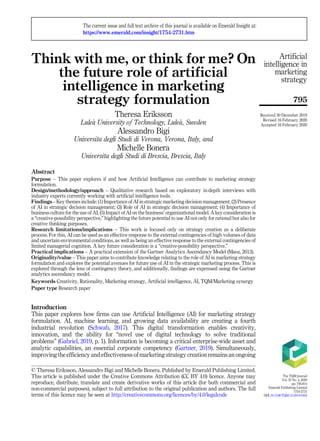 Think with me, or think for me? On
the future role of artificial
intelligence in marketing
strategy formulation
Theresa Eriksson
Lule
a University of Technology, Lule
a, Sweden
Alessandro Bigi
Universita degli Studi di Verona, Verona, Italy, and
Michelle Bonera
Universita degli Studi di Brescia, Brescia, Italy
Abstract
Purpose – This paper explores if and how Artificial Intelligence can contribute to marketing strategy
formulation.
Design/methodology/approach – Qualitative research based on exploratory in-depth interviews with
industry experts currently working with artificial intelligence tools.
Findings – Key themes include: (1) Importance of AI in strategic marketing decision management; (2) Presence
of AI in strategic decision management; (3) Role of AI in strategic decision management; (4) Importance of
business culture for the use of AI; (5) Impact of AI on the business’ organizational model. A key consideration is
a “creative-possibility perspective,” highlighting the future potential to use AI not only for rational but also for
creative thinking purposes.
Research limitations/implications – This work is focused only on strategy creation as a deliberate
process. For this, AI can be used as an effective response to the external contingencies of high volumes of data
and uncertain environmental conditions, as well as being an effective response to the external contingencies of
limited managerial cognition. A key future consideration is a “creative-possibility perspective.”
Practical implications – A practical extension of the Gartner Analytics Ascendancy Model (Maoz, 2013).
Originality/value – This paper aims to contribute knowledge relating to the role of AI in marketing strategy
formulation and explores the potential avenues for future use of AI in the strategic marketing process. This is
explored through the lens of contingency theory, and additionally, findings are expressed using the Gartner
analytics ascendancy model.
Keywords Creativity, Rationality, Marketing strategy, Artificial intelligence, AI, TQM/Marketing synergy
Paper type Research paper
Introduction
This paper explores how firms can use Artificial Intelligence (AI) for marketing strategy
formulation. AI, machine learning, and growing data availability are creating a fourth
industrial revolution (Schwab, 2017). This digital transformation enables creativity,
innovation, and the ability for “novel use of digital technology to solve traditional
problems” (Gabriel, 2019, p. 1). Information is becoming a critical enterprise-wide asset and
analytic capabilities, an essential corporate competency (Gartner, 2019). Simultaneously,
improving the efficiency and effectiveness of marketing strategy creation remains an ongoing
Artificial
intelligence in
marketing
strategy
795
© Theresa Eriksson, Alessandro Bigi and Michelle Bonera. Published by Emerald Publishing Limited.
This article is published under the Creative Commons Attribution (CC BY 4.0) licence. Anyone may
reproduce, distribute, translate and create derivative works of this article (for both commercial and
non-commercial purposes), subject to full attribution to the original publication and authors. The full
terms of this licence may be seen at http://creativecommons.org/licences/by/4.0/legalcode
The current issue and full text archive of this journal is available on Emerald Insight at:
https://www.emerald.com/insight/1754-2731.htm
Received 30 December 2019
Revised 16 February 2020
Accepted 16 February 2020
The TQM Journal
Vol. 32 No. 4, 2020
pp. 795-814
Emerald Publishing Limited
1754-2731
DOI 10.1108/TQM-12-2019-0303
 