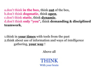 a.don’t think in the box, think out of the box,
b.don’t think dogmatic, think open,
c.don’t think static, think dynamic,
d.don’t think only “you”, think demanding & disciplined
teamwork,


1.think in your times with tools from the past
2.think about use of information and ways of intelligence
       gathering, your way !

                           Above all


                         THINK
                         With your brain
 