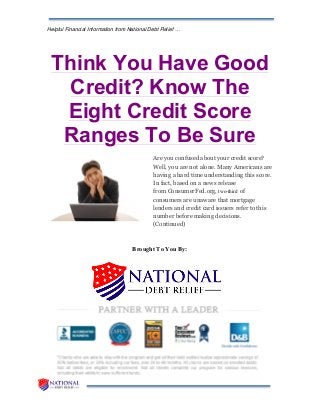 Helpful Financial Information from National Debt Relief …
Think You Have Good
Credit? Know The
Eight Credit Score
Ranges To Be Sure
Are you confused about your credit score?
Well, you are not alone. Many Americans are
having a hard time understanding this score.
In fact, based on a news release
from ConsumerFed.org, two-third of
consumers are unaware that mortgage
lenders and credit card issuers refer to this
number before making decisions.
(Continued)
Brought To You By:
 
