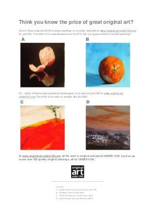 Think you know the price of great original art?
One of these original still life orange paintings is currently available at www.original-art-under100.com
for just £80. The other is for sale elsewhere for £4,270. Can you guess which is the £80 painting?

A

B

Or... which of these original abstract landscapes is for sale for just £80 on www.original-artunder100.com The other is for sale on another site for £895

C

D

At www.original-art-under100.com all the work is original and priced UNDER £100. Look us up
to see over 500 quality original paintings, all for UNDER £100.

_____________________________________
Answers:
A – Orange Painting by Hussein Fawaz (£4,270)
B – Orange by Steve Strode (£80)
C – Hill on the Mearns 1 by Bern Ross (£80)
D – Dusk Textures by Kevan McGinty (£895)

 