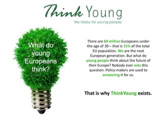 We lobby for young people




       There are 69 million Europeans under
      the age of 30 – that is 15% of the total
          EU population. We are the next
         European generation. But what do
      young people think about the future of
        their Europe? Nobody ever asks this
        question. Policy-makers are used to
                 answering it for us.



     That is why ThinkYoung exists.
 