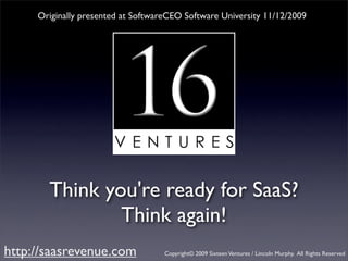 Originally presented at SoftwareCEO Software University 11/12/2009




       Think you're ready for SaaS?
               Think again!
http://saasrevenue.com              Copyright© 2009 Sixteen Ventures / Lincoln Murphy. All Rights Reserved
 