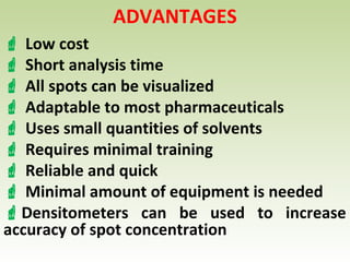 ADVANTAGES
 Low cost
 Short analysis time
 All spots can be visualized
 Adaptable to most pharmaceuticals
 Uses small quantities of solvents
 Requires minimal training
 Reliable and quick
 Minimal amount of equipment is needed
Densitometers can be used to increase
accuracy of spot concentration
 
