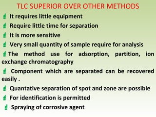 TLC SUPERIOR OVER OTHER METHODS
 It requires little equipment
 Require little time for separation
 It is more sensitive
 Very small quantity of sample require for analysis
The method use for adsorption, partition, ion
exchange chromatography
 Component which are separated can be recovered
easily .
 Quantative separation of spot and zone are possible
 For identification is permitted
 Spraying of corrosive agent
 