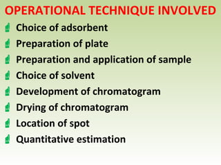 OPERATIONAL TECHNIQUE INVOLVED
 Choice of adsorbent
 Preparation of plate
 Preparation and application of sample
 Choice of solvent
 Development of chromatogram
 Drying of chromatogram
 Location of spot
 Quantitative estimation
 