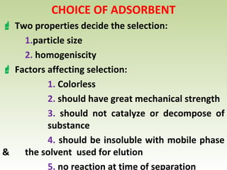 CHOICE OF ADSORBENT
 Two properties decide the selection:
1.particle size
2. homogeniscity
 Factors affecting selection:
1. Colorless
2. should have great mechanical strength
3. should not catalyze or decompose of
substance
4. should be insoluble with mobile phase
& the solvent used for elution
5. no reaction at time of separation
 