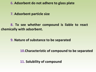 6. Adsorbent do not adhere to glass plate
7. Adsorbent particle size
8. To see whether compound is liable to react
chemically with adsorbent.
9. Nature of substance to be separated
10.Characteristic of compound to be separated
11. Solubility of compound
 