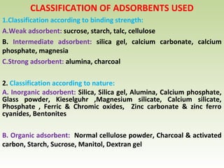 CLASSIFICATION OF ADSORBENTS USED
1.Classification according to binding strength:
A.Weak adsorbent: sucrose, starch, talc, cellulose
B. Intermediate adsorbent: silica gel, calcium carbonate, calcium
phosphate, magnesia
C.Strong adsorbent: alumina, charcoal
2. Classification according to nature:
A. Inorganic adsorbent: Silica, Silica gel, Alumina, Calcium phosphate,
Glass powder, Kieselguhr ,Magnesium silicate, Calcium silicate,
Phosphate , Ferric & Chromic oxides, Zinc carbonate & zinc ferro
cyanides, Bentonites
B. Organic adsorbent: Normal cellulose powder, Charcoal & activated
carbon, Starch, Sucrose, Manitol, Dextran gel
 