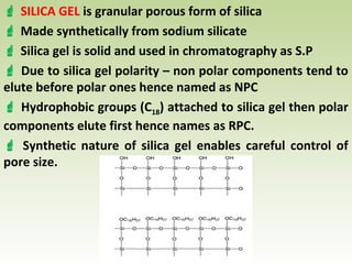  SILICA GEL is granular porous form of silica
 Made synthetically from sodium silicate
 Silica gel is solid and used in chromatography as S.P
 Due to silica gel polarity – non polar components tend to
elute before polar ones hence named as NPC
 Hydrophobic groups (C18) attached to silica gel then polar
components elute first hence names as RPC.
 Synthetic nature of silica gel enables careful control of
pore size.
 