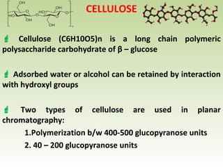 CELLULOSE
 Cellulose (C6H10O5)n is a long chain polymeric
polysaccharide carbohydrate of β – glucose
 Adsorbed water or alcohol can be retained by interaction
with hydroxyl groups
 Two types of cellulose are used in planar
chromatography:
1.Polymerization b/w 400-500 glucopyranose units
2. 40 – 200 glucopyranose units
 