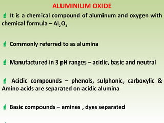 ALUMINIUM OXIDE
 It is a chemical compound of aluminum and oxygen with
chemical formula – Al2O3
 Commonly referred to as alumina
 Manufactured in 3 pH ranges – acidic, basic and neutral
 Acidic compounds – phenols, sulphonic, carboxylic &
Amino acids are separated on acidic alumina
 Basic compounds – amines , dyes separated
 