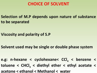 CHOICE OF SOLVENT
Selection of M.P depends upon nature of substance
to be separated
Viscosity and polarity of S.P
Solvent used may be single or double phase system
e.g: n-hexane < cyclohexane< CCl4 < benzene <
toluene < CHCl3 < diethyl ether < ethyl acetate <
acetone < ethanol < Methanol < water
 