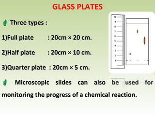GLASS PLATES
 Three types :Three types :
1)1)Full plate : 20cm × 20 cm.Full plate : 20cm × 20 cm.
2)2)Half plate : 20cm × 10 cm.Half plate : 20cm × 10 cm.
3)3)Quarter plate : 20cm × 5 cm.Quarter plate : 20cm × 5 cm.
 Microscopic slides can also be used forMicroscopic slides can also be used for
monitoring the progress of a chemical reaction.monitoring the progress of a chemical reaction.
 