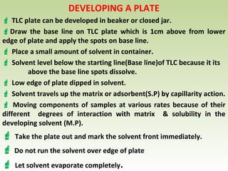 DEVELOPING A PLATE
 TLC plate can be developed in beaker or closed jar.
Draw the base line on TLC plate which is 1cm above from lower
edge of plate and apply the spots on base line.
 Place a small amount of solvent in container.
 Solvent level below the starting line(Base line)of TLC because it its
above the base line spots dissolve.
 Low edge of plate dipped in solvent.
 Solvent travels up the matrix or adsorbent(S.P) by capillarity action.
 Moving components of samples at various rates because of their
different degrees of interaction with matrix & solubility in the
developing solvent (M.P).
 Take the plate out and mark the solvent front immediately.
 Do not run the solvent over edge of plate
 Let solvent evaporate completely.
 