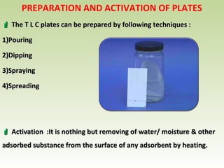PREPARATION AND ACTIVATION OF PLATES
 The T L C plates can be prepared by following techniques :The T L C plates can be prepared by following techniques :
1)1)PouringPouring
2)2)DippingDipping
3)3)SprayingSpraying
4)4)SpreadingSpreading
 Activation :It is nothing but removing of water/ moisture & otherActivation :It is nothing but removing of water/ moisture & other
adsorbed substance from the surface of any adsorbent by heating.adsorbed substance from the surface of any adsorbent by heating.
 
