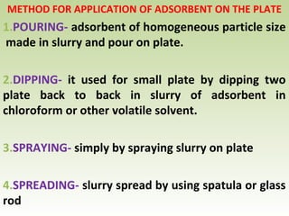 METHOD FOR APPLICATION OF ADSORBENT ON THE PLATE
1.POURING- adsorbent of homogeneous particle size
made in slurry and pour on plate.
2.DIPPING- it used for small plate by dipping two
plate back to back in slurry of adsorbent in
chloroform or other volatile solvent.
3.SPRAYING- simply by spraying slurry on plate
4.SPREADING- slurry spread by using spatula or glass
rod
 