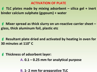 ACTIVATION OF PLATE
 TLC plates made by mixing adsorbent – silica gel + inert
binder calcium sulphate (gypsum) + water
 Mixer spread as thick slurry on un-reactive carrier sheet –
glass, thick aluminum foil, plastic etc
 Resultant plate dried and activated by heating in oven for
30 minutes at 110° C
 Thickness of adsorbent layer:
A. 0.1 – 0.25 mm for analytical purpose
B. 1- 2 mm for preparative TLC
 