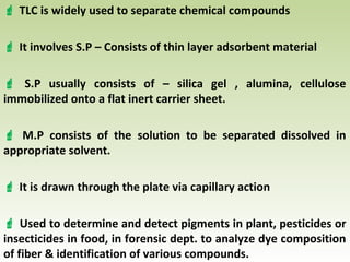  TLC is widely used to separate chemical compounds
 It involves S.P – Consists of thin layer adsorbent material
 S.P usually consists of – silica gel , alumina, cellulose
immobilized onto a flat inert carrier sheet.
 M.P consists of the solution to be separated dissolved in
appropriate solvent.
 It is drawn through the plate via capillary action
 Used to determine and detect pigments in plant, pesticides or
insecticides in food, in forensic dept. to analyze dye composition
of fiber & identification of various compounds.
 