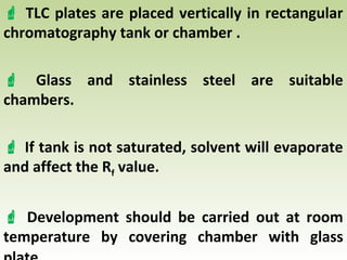  TLC plates are placed vertically in rectangular
chromatography tank or chamber .
 Glass and stainless steel are suitable
chambers.
 If tank is not saturated, solvent will evaporate
and affect the Rf value.
 Development should be carried out at room
temperature by covering chamber with glass
 