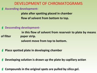 DEVELOPMENT OF CHROMATOGRAMS
 Ascending development-
plate after spotting placed in chamber
flow of solvent from bottom to top.
 Descending development-
in this flow of solvent from reservoir to plate by means
of filter paper strip.
solvent move from top to bottom.
 Place spotted plate in developing chamber
 Developing solution is drawn up the plate by capillary action
 Compounds in the original spots are pulled by silica gel.
 