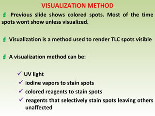 VISUALIZATION METHOD
 Previous slide shows colored spots. Most of the time
spots wont show unless visualized.
 Visualization is a method used to render TLC spots visible
 A visualization method can be:
 UV light
 iodine vapors to stain spots
 colored reagents to stain spots
 reagents that selectively stain spots leaving others
unaffected
 