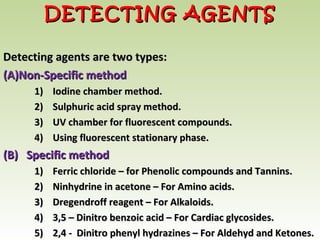 Detecting agents are two types:Detecting agents are two types:
(A)(A)Non-Specific methodNon-Specific method
1) Iodine chamber method.1) Iodine chamber method.
2) Sulphuric acid spray method.2) Sulphuric acid spray method.
3) UV chamber for fluorescent compounds.3) UV chamber for fluorescent compounds.
4) Using fluorescent stationary phase.4) Using fluorescent stationary phase.
(B) Specific method(B) Specific method
1) Ferric chloride – for Phenolic compounds and Tannins.1) Ferric chloride – for Phenolic compounds and Tannins.
2) Ninhydrine in acetone – For Amino acids.2) Ninhydrine in acetone – For Amino acids.
3) Dregendroff reagent – For Alkaloids.3) Dregendroff reagent – For Alkaloids.
4) 3,5 – Dinitro benzoic acid – For Cardiac glycosides.4) 3,5 – Dinitro benzoic acid – For Cardiac glycosides.
5) 2,4 - Dinitro phenyl hydrazines – For Aldehyd and Ketones.5) 2,4 - Dinitro phenyl hydrazines – For Aldehyd and Ketones.
DETECTING AGENTSDETECTING AGENTS
 
